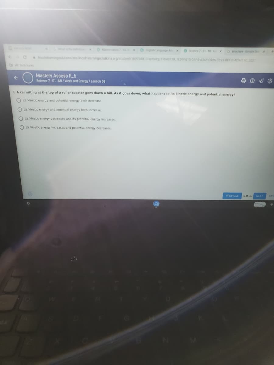 xGWt the x
O Mattenates 7 S1 X
Ingish Language Ar x
O Science 7ST M A x
G brochure-Google S
Incolnlearningsolutions Ims lincolnlearningsolutions.org/student/19794813/actwity/B7648718 1E09F615-98F5 A345-E59A C893-BEFBF4C9417C 2021
AF Bookmas
Mastery Assess It 6
Science 7-S1 - MI / Work and Energy / Lesson 68
6 A car sitting at the top of a roller coaster goes down a hill. As it goes down, what happens to its kinetic energy and potential energy?
O Its kinetic energy and potential energy both decrease.
O Its kinetic energy and potential energy both Increase.
O Its kinetic energy decreases and Its potential energy increases.
O Its kinetic energy increases and potential energy decreases.
PREVIOUS
6 of 25
NEXT
SAV
