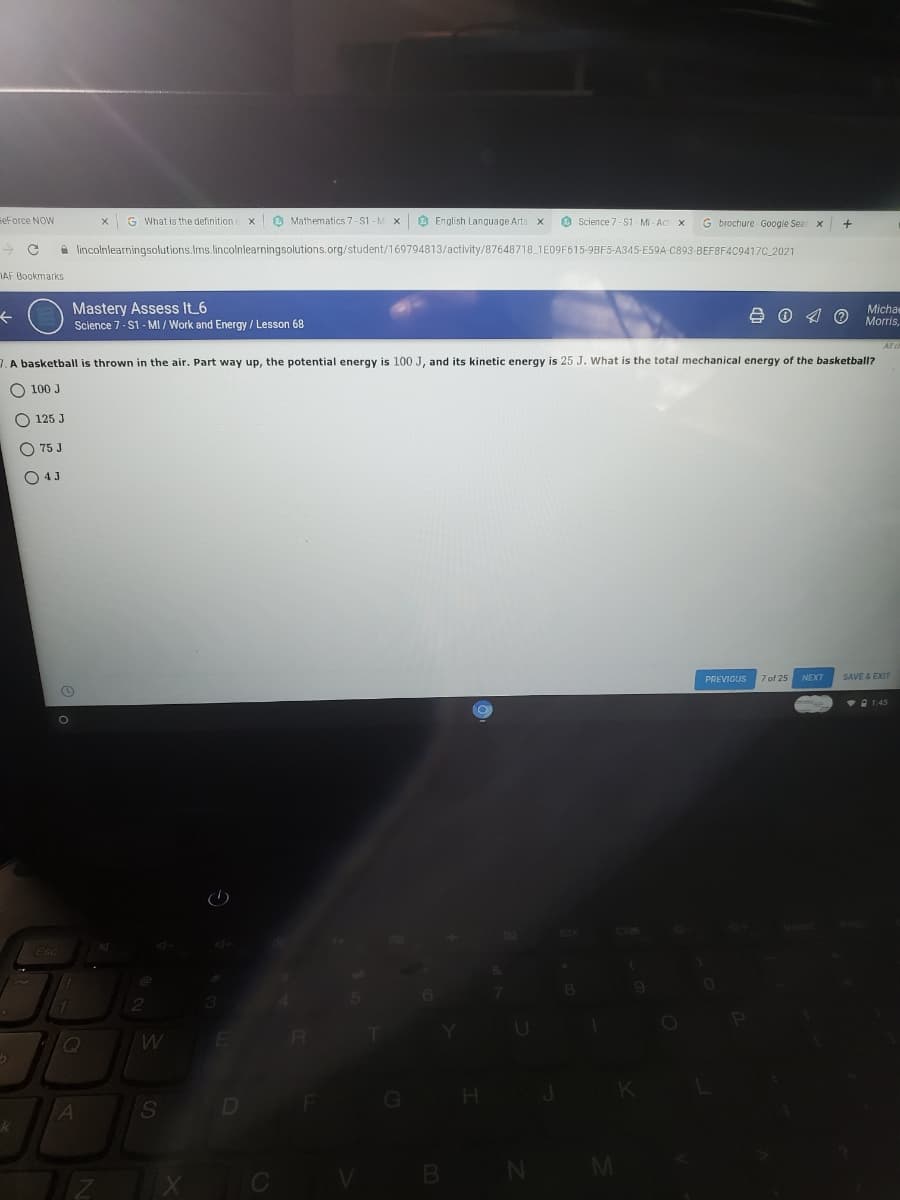 FeForce NOW
G What is the definition c
O Mathematics 7-S1 - M x O English Language Arts x
O Science 7- S1 - Mi - Act x
G brochure Google Sear x
A lincolnlearningsolutions.Ims.lincolnlearningsolutions.org/student/169794813/activity/87648718 1E09F615-9BF5-A345-E59A-C893 BEF8F4C9417C 2021
AF Bookmarks
+ O Mastery Assess It 6
Michae
Morris,
Science 7- S1 - MI / Work and Energy / Lesson 68
7. A basketball is thrown in the air. Part way up, the potential energy is 100 J, and its kinetic energy is 25 J. What is the total mechanical energy of the basketball?
O 100 J
O 125 J
O 75 J
O 4J
PREVIOUS
7 of 25
NEXT
SAVE & EXIT
V 1:45
M.
D
GO
k
N M
