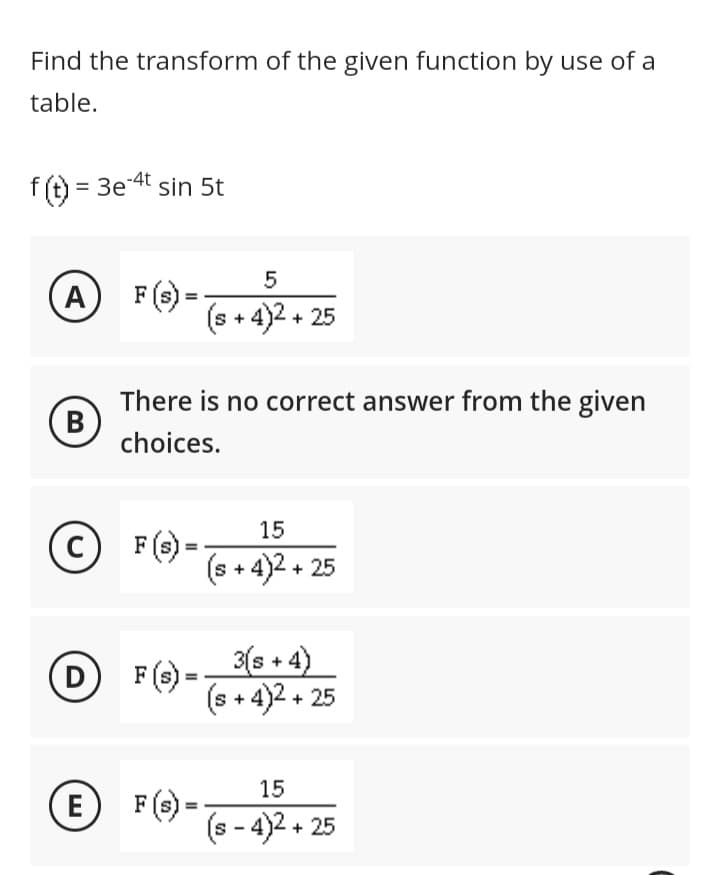 Find the transform of the given function by use of a
table.
f(t) = 3e-4t sin 5t
A
B
C
D
H
There is no correct answer from the given
choices.
F (s) =
5
(s + 4)2 + 25
F (s) =
15
(s+4)2+25
3(s+4)
(s+4)2+25
15
(s-4)2 + 25
E F(s)--