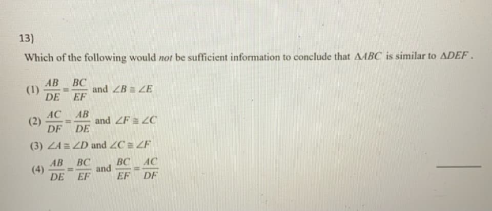 13)
Which of the following would not be sufficient information to conclude that AABC is similar to ADEF.
AB
(1)
DE
ВС
and ZB = ZE
EF
АС
(2)
DF
AB
and ZF = ZC
DE
%3D
(3) ZA = ZD and ZC = ZF
BC AC
AB
(4)
DE
ВС
and
EF
%3D
EF
DF
