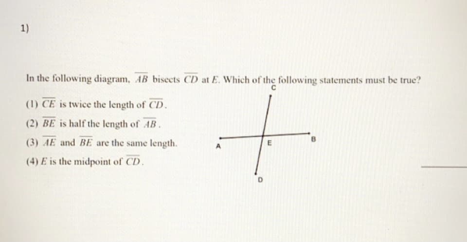 1)
In the following diagram, AB bisects CD at E. Which of the following statements must be true?
(1) CE is twice the length of CD.
(2) BE is half the length of AB.
(3) AE and BE are the same length.
(4) E is the midpoint of CD.
