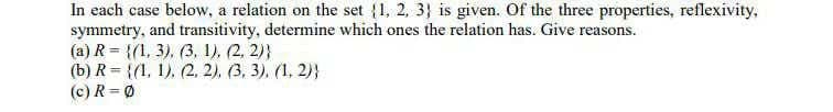 In each case below, a relation on the set {1, 2, 3} is given. Of the three properties, reflexivity,
symmetry, and transitivity, determine which ones the relation has. Give reasons.
(a) R = {(1, 3), (3, 1). (2, 2)}
(b) R = {(1, 1), (2, 2), (3, 3). (1, 2)}
(c) R=Ø
