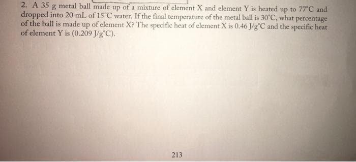 2. A 35 g metal ball made up of a mixture of element X and element Y is heated up to 77°C and
dropped into 20 mL of 15°C water. If the final temperature of the metal ball is 30°C, what percentage
of the ball is made up of element X? The specific heat of element X is 0.46 J/g°C and the specific heat
of element Y is (0.209 J/g"C).
213
