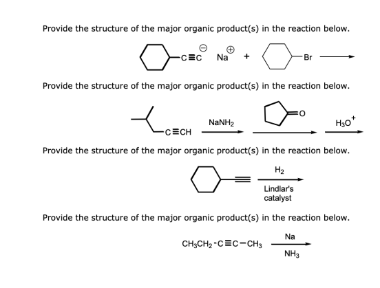 Provide the structure of the major organic product(s) in the reaction below.
-C=C Na
Provide the structure of the major organic product(s) in the reaction below.
x
-CECH
Provide the structure of the major organic product(s) in the reaction below.
H₂
Lindlar's
catalyst
Provide the structure of the major organic product(s) in the reaction below.
NaNH,
CH3CH₂-C=C-CH3
Br
Na
NH3
H30*