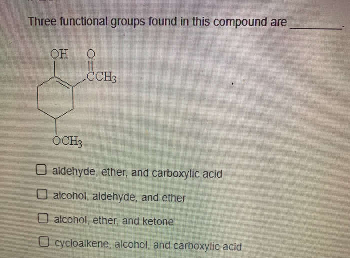 Three functional groups found in this compound are
OH 0
CCH3
OCH3
O aldehyde, ether, and carboxylic acid
O alcohol, aldehyde, and ether
O alcohol, ether, and ketone
O cycloalkene, alcohol, and carboxylic acid