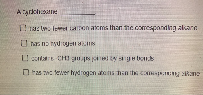 A cyclohexane
O has two fewer carbon atoms than the corresponding alkane
Ohas no hydrogen atoms
O contains -CH3 groups joined by single bonds
O has two fewer hydrogen atoms than the corresponding alkane