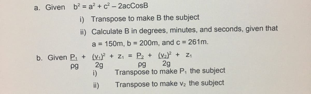 a. Given b2 = a? + c? – 2acCosB
i) Transpose to make B the subject
ii) Calculate B in degrees, minutes, and seconds, given that
a = 150m, b = 200m, and c = 261m.
%3D
b. Given P, + (v,)² + Z1 = P2 + (V2)² + Z1
2g
2g
Transpose to make P, the subject
i)
pg
pg
ii)
Transpose to make v2 the subject
