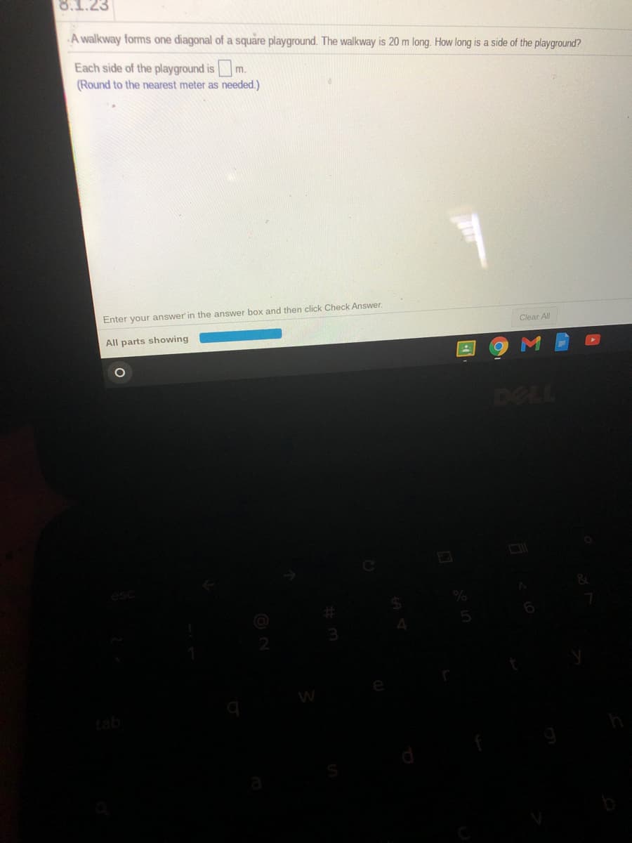 8.1.23
A walkway forms one diagonal of a square playground. The walkway is 20 m long. How long is a side of the playground?
Each side of the playground ism.
(Round to the nearest meter as needed.)
Enter your answer' in the answer box and then click Check Answer.
Clear All
All parts showing
DELL
tab
