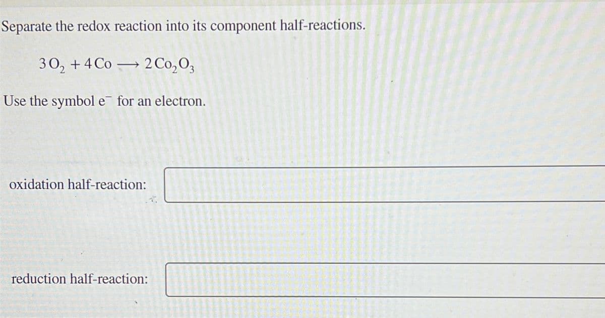 Separate the redox reaction into its component half-reactions.
30₂ +4 Co 2 Co₂03
->>
Use the symbol e for an electron.
oxidation half-reaction:
reduction half-reaction: