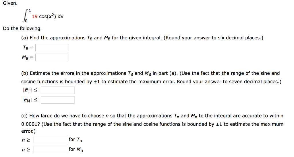 Given.
19 cos(x²) dx
Do the following.
(a) Find the approximations Tg and Mg for the given integral. (Round your answer to six decimal places.)
Tg =
M8 =
(b) Estimate the errors in the approximations Tg and Mg in part (a). (Use the fact that the range of the sine and
cosine functions is bounded by ±1 to estimate the maximum error. Round your answer to seven decimal places.)
IETI ≤
IEMI ≤
(c) How large do we have to choose n so that the approximations T₁ and Mn to the integral are accurate to within
0.0001? (Use the fact that the range of the sine and cosine functions is bounded by ±1 to estimate the maximum
error.)
nz
nz
for Tn
for Mn