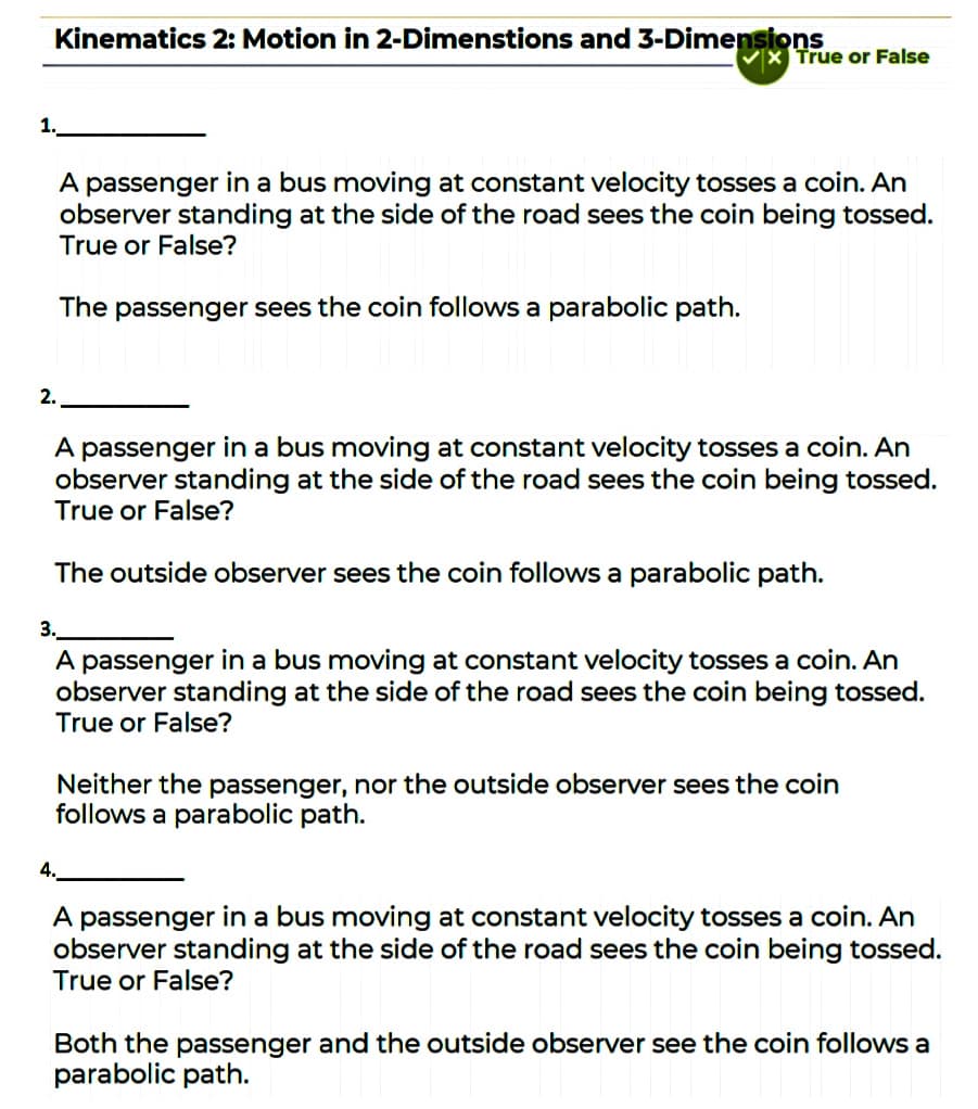 Kinematics 2: Motion in 2-Dimenstions and 3-Dimensions
True or False
1.
A passenger in a bus moving at constant velocity tosses a coin. An
observer standing at the side of the road sees the coin being tossed.
True or False?
The passenger sees the coin follows a parabolic path.
2.
A passenger in a bus moving at constant velocity tosses a coin. An
observer standing at the side of the road sees the coin being tossed.
True or False?
The outside observer sees the coin follows a parabolic path.
3.
A passenger in a bus moving at constant velocity tosses a coin. An
observer standing at the side of the road sees the coin being tossed.
True or False?
Neither the passenger, nor the outside observer sees the coin
follows a parabolic path.
A passenger in a bus moving at constant velocity tosses a coin. An
observer standing at the side of the road sees the coin being tossed.
True or False?
Both the passenger and the outside observer see the coin follows a
parabolic path.
