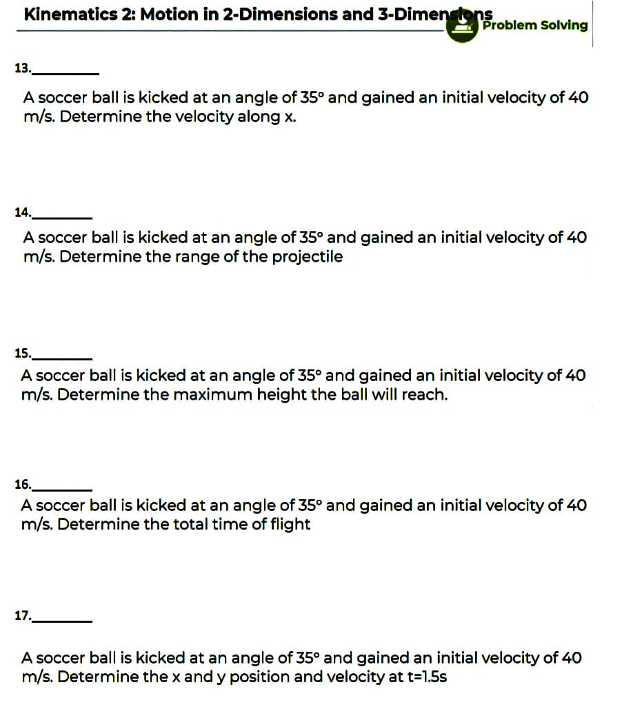 Kinematics 2: Motion in 2-Dimensions and 3-Dimenstons
Problem Solving
13.
A soccer ball is kicked at an angle of 35° and gained an initial velocity of 40
m/s. Determine the velocity along x.
14.
A soccer ball is kicked at an angle of 35° and gained an initial velocity of 40
m/s. Determine the range of the projectile
15.
A soccer ball is kicked at an angle of 35° and gained an initial velocity of 40
m/s. Determine the maximum height the ball will reach.
16.
A soccer ball is kicked at an angle of 35° and gained an initial velocity of 40
m/s. Determine the total time of flight
17.
A soccer ball is kicked at an angle of 35° and gained an initial velocity of 40
m/s. Determine the x and y position and velocity at t=1.5s
