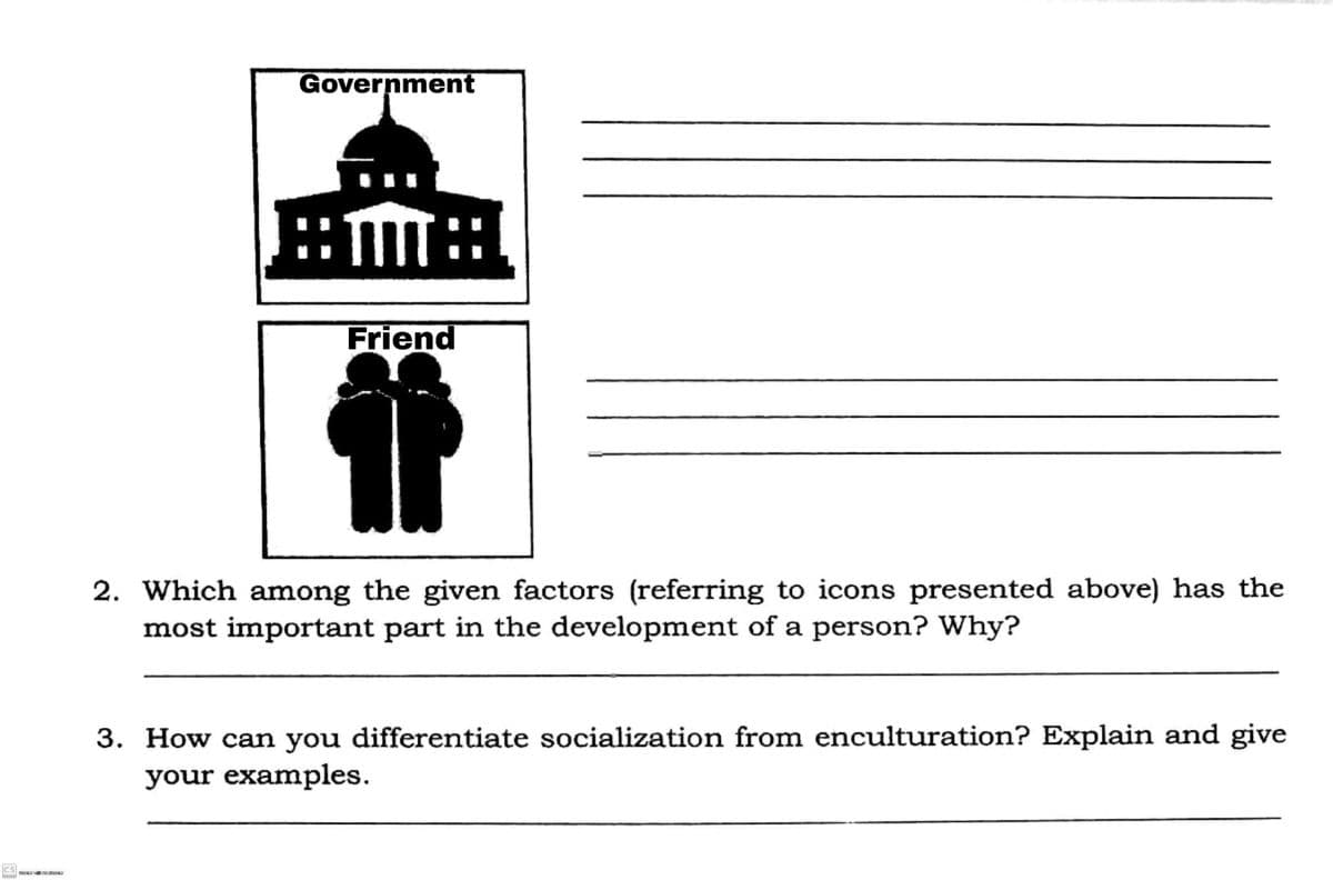 Government
::m
Friend
2. Which among the given factors (referring to icons presented above) has the
most important part in the development of a person? Why?
3. How can you differentiate socialization from enculturation? Explain and give
your examples.
cs
