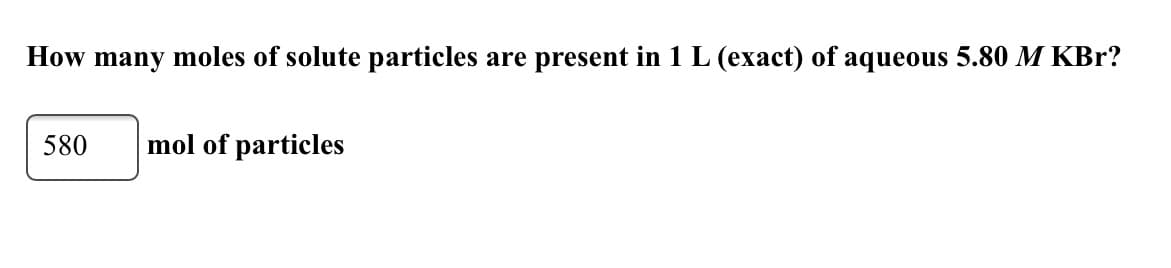 How many moles of solute particles are present in 1 L (exact) of aqueous 5.80 M KBr?
580
mol of particles
