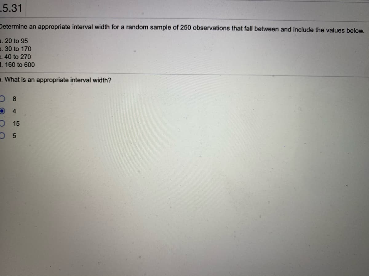.5.31
Determine an appropriate interval width for a random sample of 250 observations that fall between and include the values below,
a. 20 to 95
p. 30 to 170
C. 40 to 270
3. 160 to 600
a. What is an appropriate interval width?
4
15
