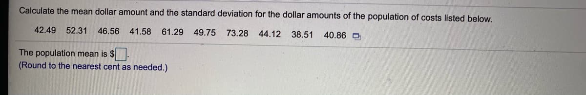 Calculate the mean dollar amount and the standard deviation for the dollar amounts of the population of costs listed below.
42.49
52.31
46.56
41.58
61.29
49.75 73.28
44.12
38.51
40.86 O
The population mean is $.
(Round to the nearest cent as needed.)
