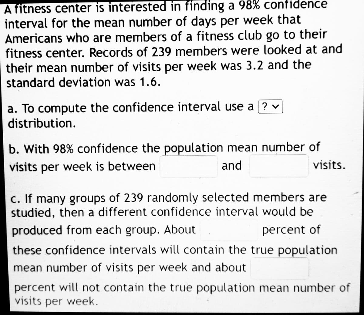 A fitness center is interested in finding a 98% confidence
interval for the mean number of days per week that
Americans who are members of a fitness club go to their
fitness center. Records of 239 members were looked at and
their mean number of visits per week was 3.2 and the
standard deviation was 1.6.
a. To compute the confidence interval use a ? ✓
distribution.
b. With 98% confidence the population mean number of
visits per week is between
and
visits.
c. If many groups of 239 randomly selected members are
studied, then a different confidence interval would be
produced from each group. About
percent of
these confidence intervals will contain the true population
mean number of visits per week and about
percent will not contain the true population mean number of
visits per week.