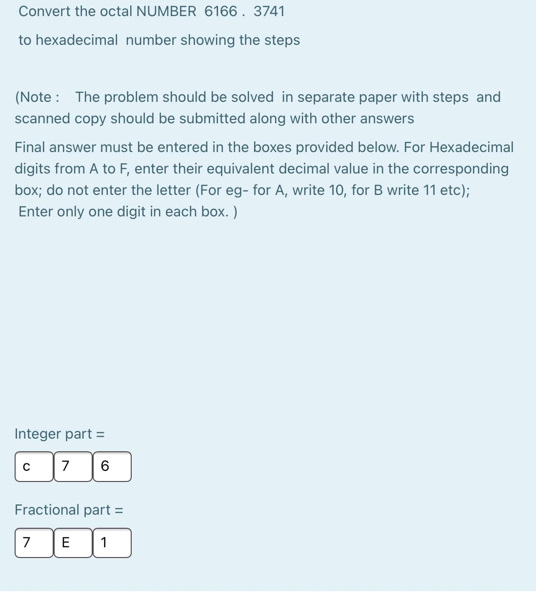 Convert the octal NUMBER 6166. 3741
to hexadecimal number showing the steps
(Note : The problem should be solved in separate paper with steps and
scanned copy should be submitted along with other answers
Final answer must be entered in the boxes provided below. For Hexadecimal
digits from A to F, enter their equivalent decimal value in the corresponding
box; do not enter the letter (For eg- for A, write 10, for B write 11 etc);
Enter only one digit in each box. )
Integer part =
C
7
Fractional part =
7
E
1
