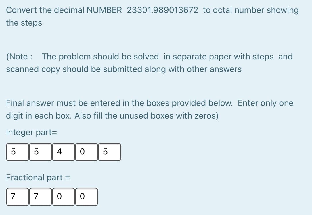 Convert the decimal NUMBER 23301.989013672 to octal number showing
the steps
(Note : The problem should be solved in separate paper with steps and
scanned copy should be submitted along with other answers
Final answer must be entered in the boxes provided below. Enter only one
digit in each box. Also fill the unused boxes with zeros)
Integer part=
5
5
4
Fractional part =
7
7
