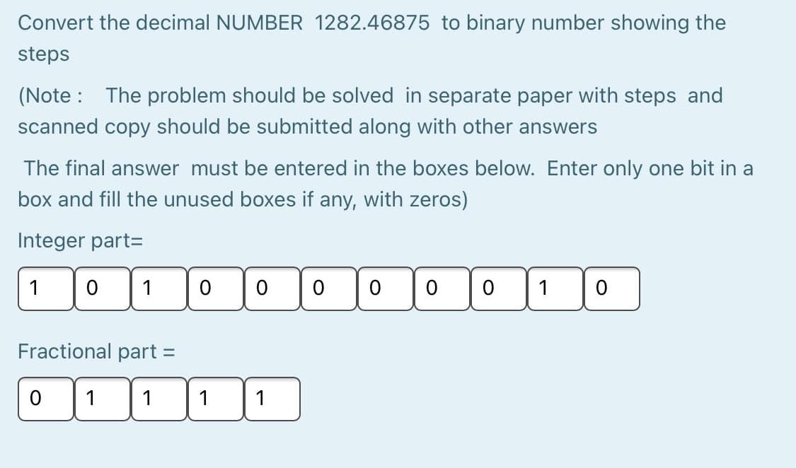 Convert the decimal NUMBER 1282.46875 to binary number showing the
steps
(Note : The problem should be solved in separate paper with steps and
scanned copy should be submitted along with other answers
The final answer must be entered in the boxes below. Enter only one bit in a
box and fill the unused boxes if any, with zeros)
Integer part=
1
1
Fractional part =
1
1
1
1
