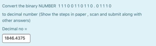 Convert the binary NUMBER 1110 0110110.01110
to decimal number (Show the steps in paper , scan and submit along with
other answers)
Decimal no =
1846.4375
