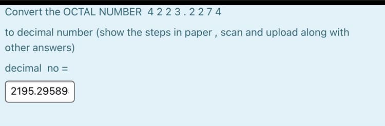 Convert the OCTAL NUMBER 422 3.2274
to decimal number (show the steps in paper , scan and upload along with
other answers)
decimal no =
2195.29589.
