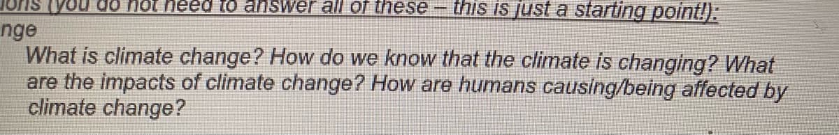 VOu do nOt heed to answer all of these-
this is just a starting point!):
nge
What is climate change? How do we know that the climate is changing? What
are the impacts of climate change? How are humans causing/being affected by
climate change?
