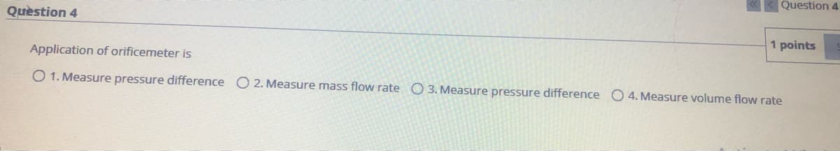 Question 4
Quèstion 4
1 points
Application of orificemeter is
O 1. Measure pressure difference O 2. Measure mass flow rate O 3. Measure pressure difference O 4. Measure volume flow rate
