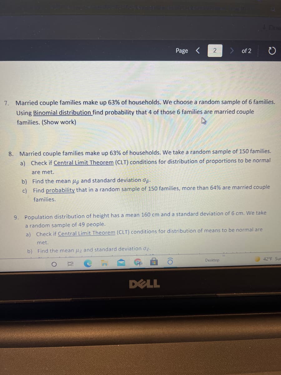 Page
2
of 2
7. Married couple families make up 63% of households. We choose a random sample of 6 families.
Using Binomial distribution find probability that 4 of those 6 families are married couple
families. (Show work)
8. Married couple families make up 63% of households. We take a random sample of 150 families.
a) Check if Central Limit Theorem (CLT) conditions for distribution of proportions to be normal
are met.
b) Find the mean u, and standard deviation os.
c) Find probability that in a random sample of 150 families, more than 64% are married couple
families.
9. Population distribution of height has a mean 160 cm and a standard deviation of 6 cm. We take
a random sample of 49 people.
a) Check if Central Limit Theorem (CLT) conditions for distribution of means to be normal are
met.
b) Find the mean ug and standard deviation og.
Desktop
42°F Sun
DELL
