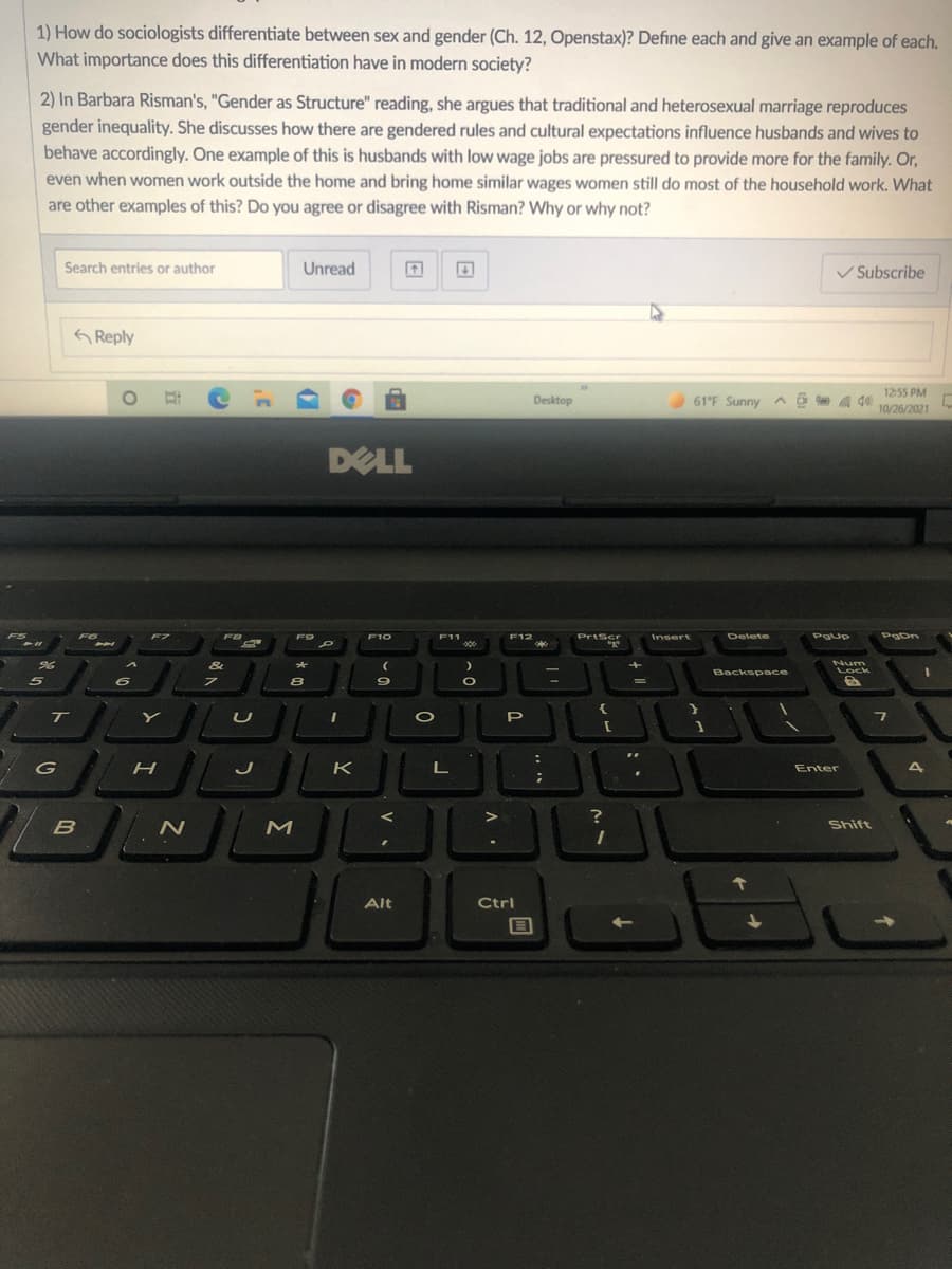 1) How do sociologists differentiate between sex and gender (Ch. 12, Openstax)? Define each and give an example of each.
What importance does this differentiation have in modern society?
2) In Barbara Risman's, "Gender as Structure" reading, she argues that traditional and heterosexual marriage reproduces
gender inequality. She discusses how there are gendered rules and cultural expectations influence husbands and wives to
behave accordingly. One example of this is husbands with low wage jobs are pressured to provide more for the family. Or,
even when women work outside the home and bring home similar wages women still do most of the household work. What
are other examples of this? Do you agree or disagree with Risman? Why or why not?
Search entries or author
Unread
V Subscribe
G Reply
12:55 PM
Desktop
61F Sunny ^ô a d0l
10/26/2021
DELL
F5
FO
F7
F9
F10
F11
F12
PrtScr
Insert
Delete
POLin
PgUp
PgDn
Num
Backsp ace
Lock
5
8
%3D
T
P
K
L
Enter
Shift
Alt
Ctrl
Σ
