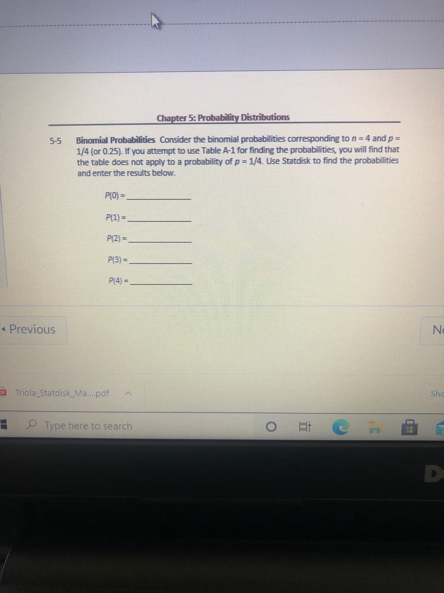 Chapter 5: Probability Distributions
Binomial Probabillities Consider the binomial probabilities corresponding to n=4 and p =
1/4 (or 0.25). If you attempt to use Table A-1 for finding the probabilities, you will find that
the table does not apply to a probability of p = 1/4. Use Statdisk to find the probabilities
5-5
and enter the results below.
P(0) =
P(1) =
P(2) =
P(3) =
P(4) =
« Previous
No
Triola Statdisk_Ma..pdf
Sho
Type here to search
