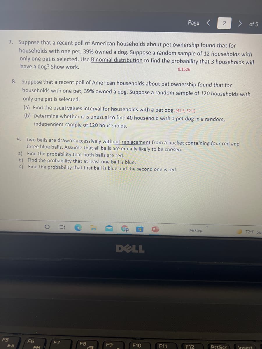 Page
of 5
7. Suppose that a recent poll of American households about pet ownership found that for
households with one pet, 39% owned a dog. Suppose a random sample of 12 households with
only one pet is selected. Use Binomial distribution to find the probability that 3 households will
have a dog? Show work.
0.1526
8. Suppose that a recent poll of American households about pet ownership found that for
households with one pet, 39% owned a dog. Suppose a random sample of 120 households with
only one pet is selected.
(a) Find the usual values interval for households with a pet dog. (41.5, 52.1)
(b) Determine whether it is unusual to find 40 household with a pet dog in a random,
independent sample of 120 households.
9. Two balls are drawn successively without replacement from a bucket containing four red and
three blue balls. Assume that all balls are equally likely to be chosen.
a) Find the probability that both balls are red.
b) Find the probability that at least one ball is blue.
c) Find the probability that first ball is blue and the second one is red.
Desktop
72°F Su
DELL
F5
F6
F7
F8
F9
F10
F11
F12
PrtScr
Insert
近
