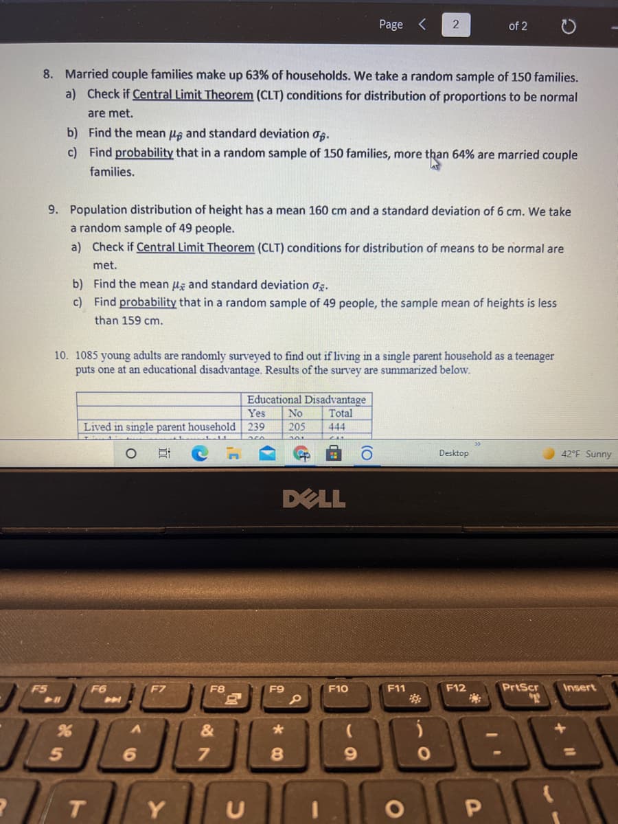 Page <
of 2
8. Married couple families make up 63% of households. We take a random sample of 150 families.
a) Check if Central Limit Theorem (CLT) conditions for distribution of proportions to be normal
are met.
b) Find the mean us and standard deviation og.
c) Find probability that in a random sample of 150 families, more than 64% are married couple
families.
9. Population distribution of height has a mean 160 cm and a standard deviation of 6 cm. We take
a random sample of 49 people.
a) Check if Central Limit Theorem (CLT) conditions for distribution of means to be normal are
met.
b) Find the mean ug and standard deviation og.
c) Find probability that in a random sample of 49 people, the sample mean of heights is less
than 159 cm.
10. 1085 young adults are randomly surveyed to find out if living in a single parent household as a teenager
puts one at an educational disadvantage. Results of the survey are summarized below.
Educational Disadvantage
Yes
No
Total
Lived in single parent household
239
205
444
201
Desktop
42°F Sunny
DELL
F5
F6
F7
F8
F9
F10
F11
F12
PrtScr
Insert
&
9.
%3D
Y | u
T.
