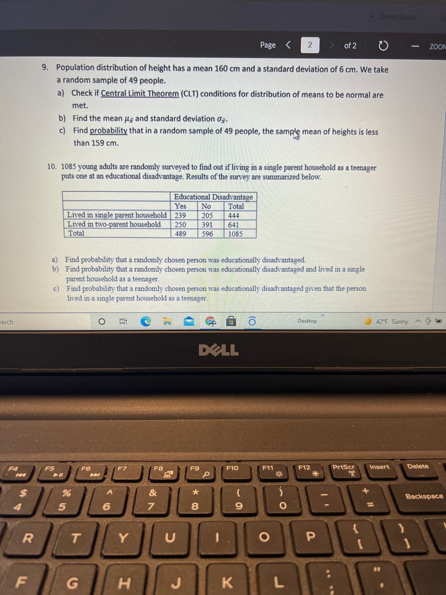 Download
Page <
of 2
ZOOM
9. Population distribution of height has a mean 160 cm and a standard deviation of 6 cm. We take
a random sample of 49 people.
a) Check if Central Limit Theorem (CLT) conditions for distribution of means to be normal are
met.
b) Find the mean uz and standard deviation oz.
c) Find probability that in a random sample of 49 people, the sample mean of heights is less
than 159 cm.
10. 1085 young adults are randomly surveyed to find out if living in a single parent household as a teenager
puts one at an educational disadvantage. Results of the survey are summarized below.
Educational Disadvantage
Yes
No
Total
Lived in single parent household 239
Lived in two-parent household
Total
205
444
250
391
641
489
596
1085
a) Find probability that a randomly chosen person was educationally disadvantaged.
b) Find probability that a randomly chosen person was educationally disadvantaged and lived in a single
parent household as a teenager.
c) Find probability that a randomly chosen person was educationally disadvantaged given that the person
lived in a single parent household as a teenager.
earch
Desktop
42°F Sunny
DELL
F4
F5
F6
F9
F10
F11
F12
PrtScr
Insert
Delete
F7
F8
$
&
Backspace
4
6
T
Y
O P
G
J
K
L
