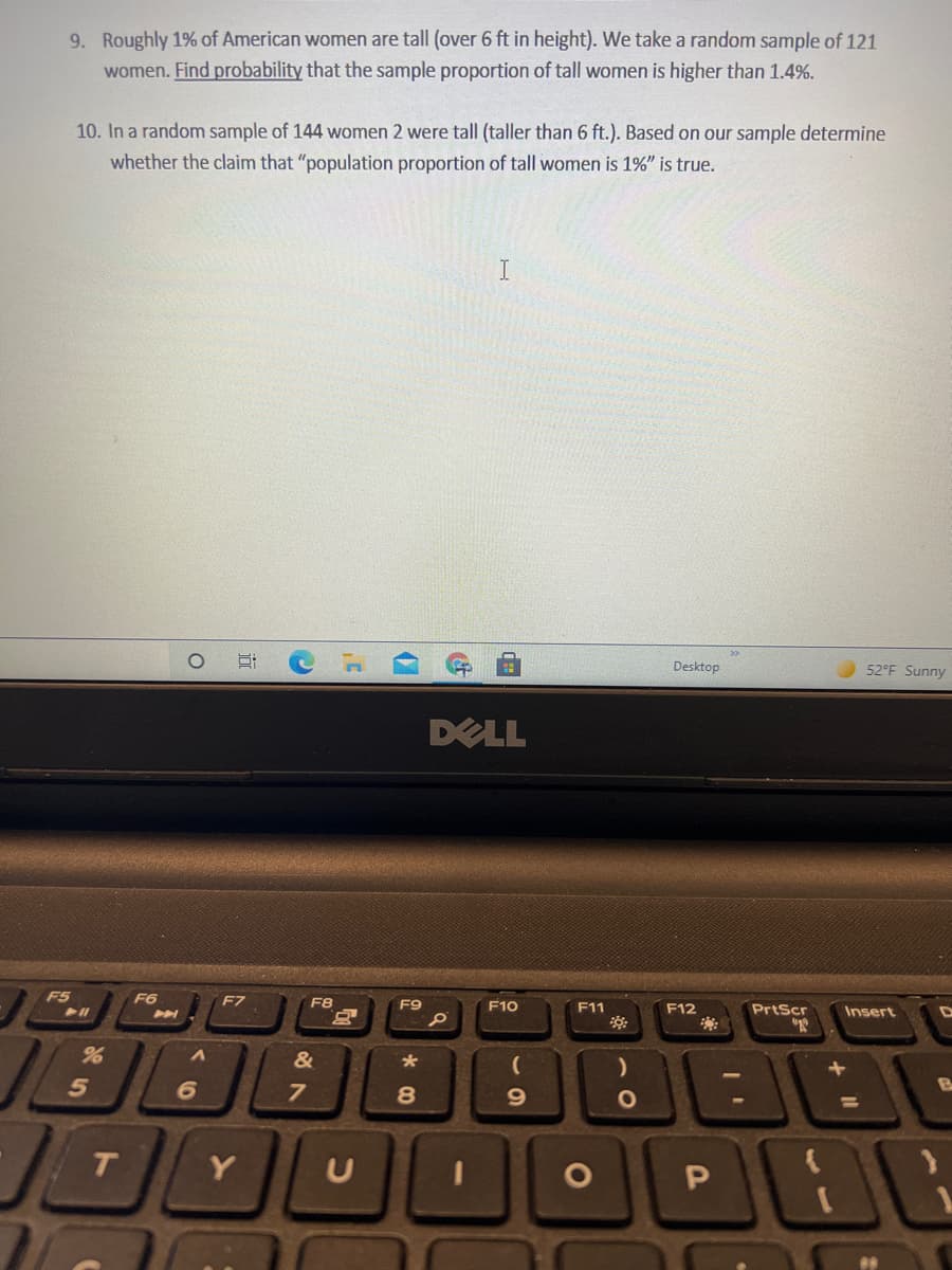 9. Roughly 1% of American women are tall (over 6 ft in height). We take a random sample of 121
women. Find probability that the sample proportion of tall women is higher than 1.4%.
10. In a random sample of 144 women 2 were tall (taller than 6 ft.). Based on our sample determine
whether the claim that "population proportion of tall women is 1%" is true.
I
Desktop
52°F Sunny
DELL
F5
F6
F7
F8
F9
F10
F11
F12
PrtScr
Insert
&
8
%3D
Y
近
