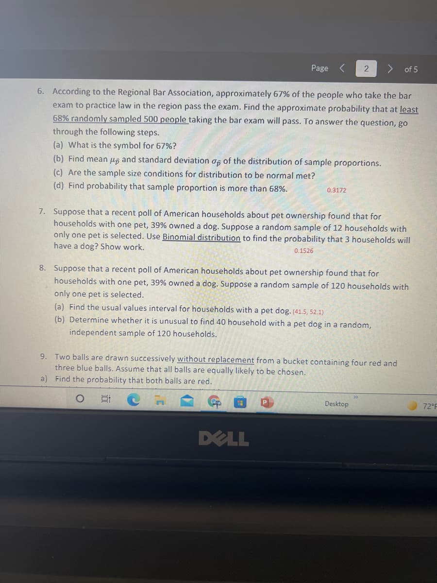 Page
of 5
6. According to the Regional Bar Association, approximately 67% of the people who take the bar
exam to practice law in the region pass the exam. Find the approximate probability that at least
68% randomly sampled 500 people taking the bar exam will pass. To answer the question, go
through the following steps.
(a) What is the symbol for 67%?
(b) Find mean ug and standard deviation os of the distribution of sample proportions.
(c) Are the sample size conditions for distribution to be normal met?
(d) Find probability that sample proportion is more than 68%.
0.3172
7. Suppose that a recent poll of American households about pet ownership found that for
households with one pet, 39% owned a dog. Suppose a random sample of 12 households with
only one pet is selected. Use Binomial distribution to find the probability that 3 households will
have a dog? Show work.
0.1526
8. Suppose that a recent poll of American households about pet ownership found that for
households with one pet, 39% owned a dog. Suppose a random sample of 120 households with
only one pet is selected.
(a) Find the usual values interval for households with a pet dog. (41.5, 52.1)
(b) Determine whether it is unusual to find 40 household with a pet dog in a random,
independent sample of 120 households.
9. Two balls are drawn successively without replacement from a bucket containing four red and
three blue balls. Assume that all balls are equally likely to be chosen.
a) Find the probability that both balls are red.
Desktop
72°F
DELL
