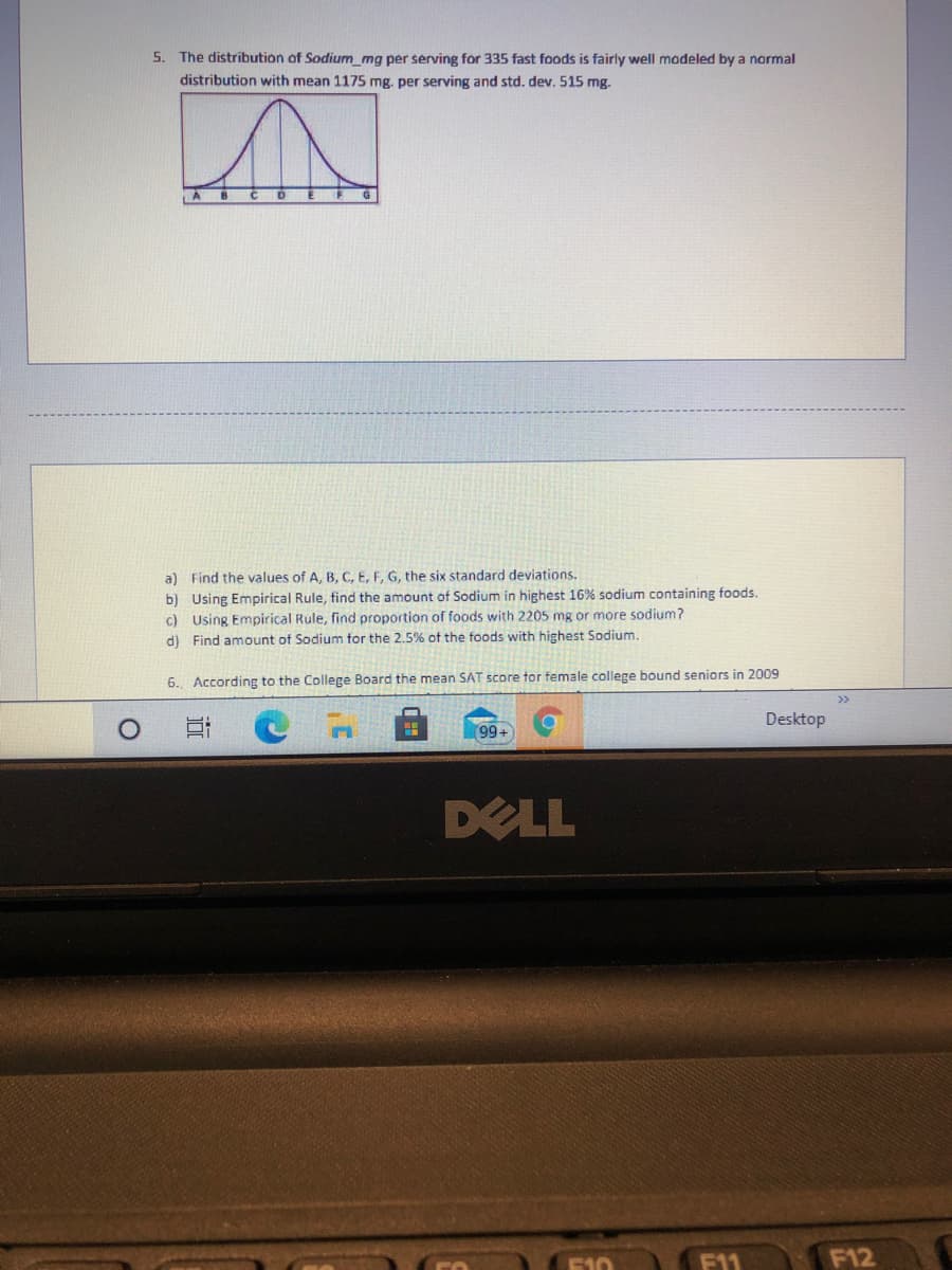 5. The distribution of Sodium_mg per serving for 335 fast foods is fairly well madeled by a normal
distribution with mean 1175 mg. per serving and std. dev. 515 mg.
a) Find the values of A, B, C, E, F, G, the six standard deviations.
b) Using Empirical Rule, find the amount of Sodium in highest 16% sodium containing foods.
c) Using Empirical Rule, find proportion of foods with 2205 mg or more sodium?
d) Find amount of Sodium for the 2.5% of the foods with highest Sodium.
6. According to the College Board the mean SAT score tor female college bound seniors in 2009
>>
Desktop
99+
DELL
E10
F11
F12
