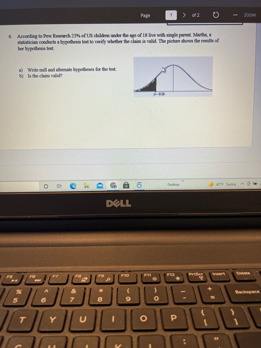 Page
1
> of 2
ZOOM
6. According to Pew Research 23% of US children under the age of 18 live with single parent. Martha, a
statistician conducts a hypothesis test to verify whether the claim is valid. The picture shows the results of
her hypothesis test.
a) Write null and alternate hypotheses for the test.
b) Is the claim valid?
2-026
Desktop
42°F Sunny
DELL
F11
F12
PrtScr
Insert
Delete
F5
F6
F7
F8
F9
F10
H
&
Backspace
T.
Y
P
| (O
