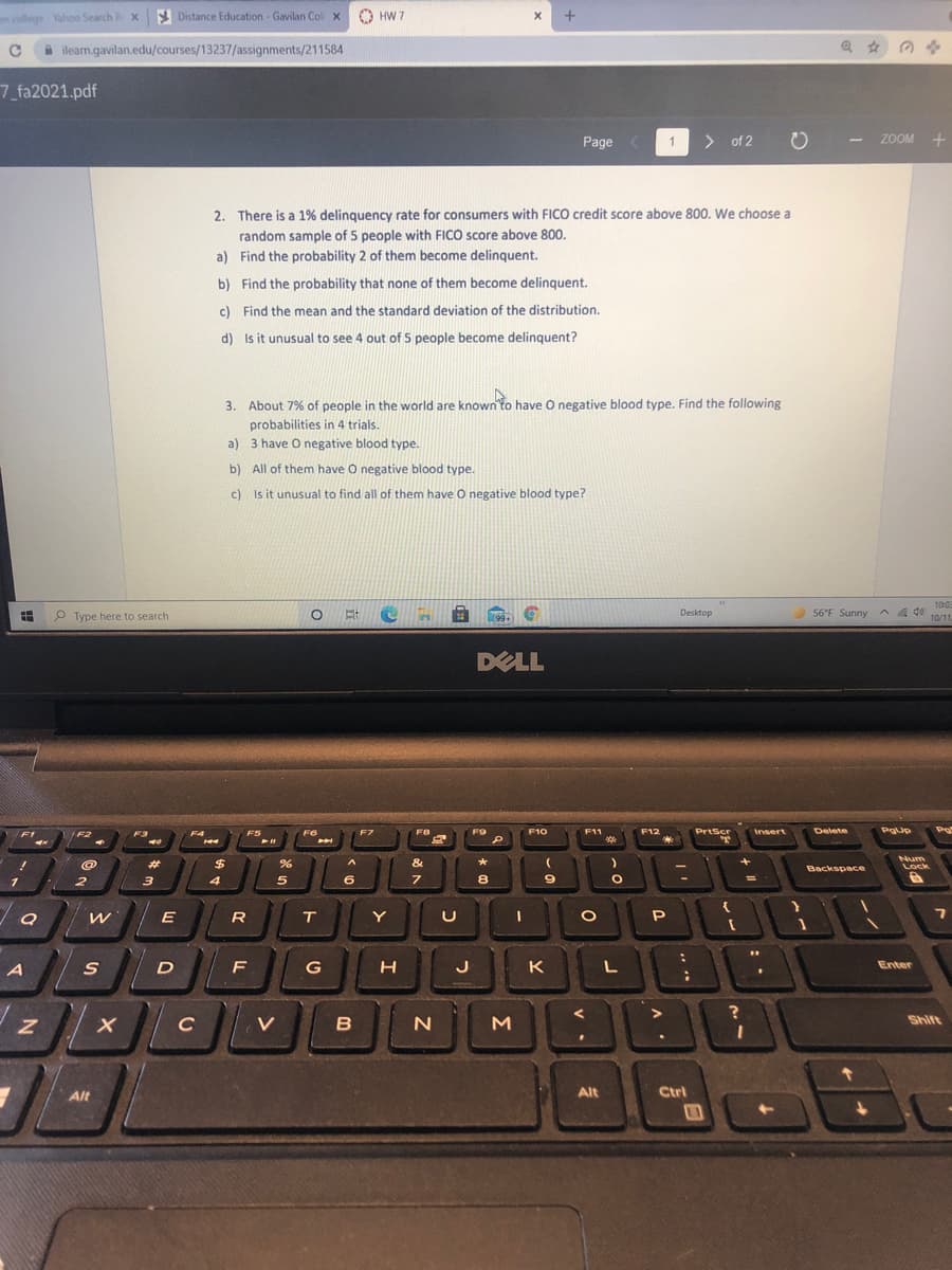 college Yahoo Search R x
Y Distance Education - Gavilan Col x
O HW 7
A ileam.gavilan.edu/courses/13237/assignments/211584
7_fa2021.pdf
Page
> of 2
ZOOM +
1
2. There is a 1% delinquency rate for consumers with FICO credit score above 800. We choose a
random sample of 5 people with FICO score above 800.
a) Find the probability 2 of them become delinguent.
b) Find the probability that none of them become delinquent.
c) Find the mean and the standard deviation of the distribution.
d) Is it unusual to see 4 out of 5 people become delinquent?
3. About 7% of people in the world are known to have O negative blood type. Find the following
probabilities in 4 trials.
a) 3 have O negative blood type.
b) All of them have O negative blood type.
c) Is it unusual to find all of them have O negative blood type?
10:0
P Type here to search
Desktop
56°F Sunny^
A A do
10/1
99+
DELL
Pe
F6
F7
FB
F9
F10
F11
F12
PrtScr
Delete
PgUp
Insert
F2
F3
F4
F5
&
Num
Lock
%23
$
*
Backspace
3
7
%3D
E
R
Y
A
F
G
K
Enter
M
Shift
Alt
Alt
Ctrl
