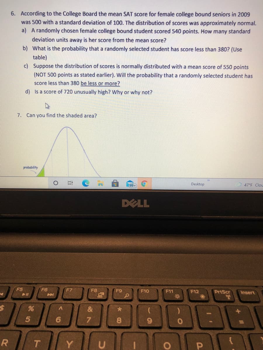 6. According to the College Board the mean SAT score for female college bound seniors in 2009
was 500 with a standard deviation of 100. The distribution of scores was approximately normal.
a) A randomly chosen female college bound student scored 540 points. How many standard
deviation units away is her score from the mean score?
b) What is the probability that a randomly selected student has score less than 380? (Use
table)
c) Suppose the distribution of scores is normally distributed with a mean score of 550 points
(NOT 500 points as stated earlier). Will the probability that a randomly selected student has
score less than 380 be less or more?
d) Is a score of 720 unusually high? Why or why not?
7. Can you find the shaded area?
probability
>>
99+
Desktop
47°F Clou
DELL
F5
F6
F7
F8
F9
F10
F11
F12
PrtScr
Insert
&
7.
8.
R
T.
Y
