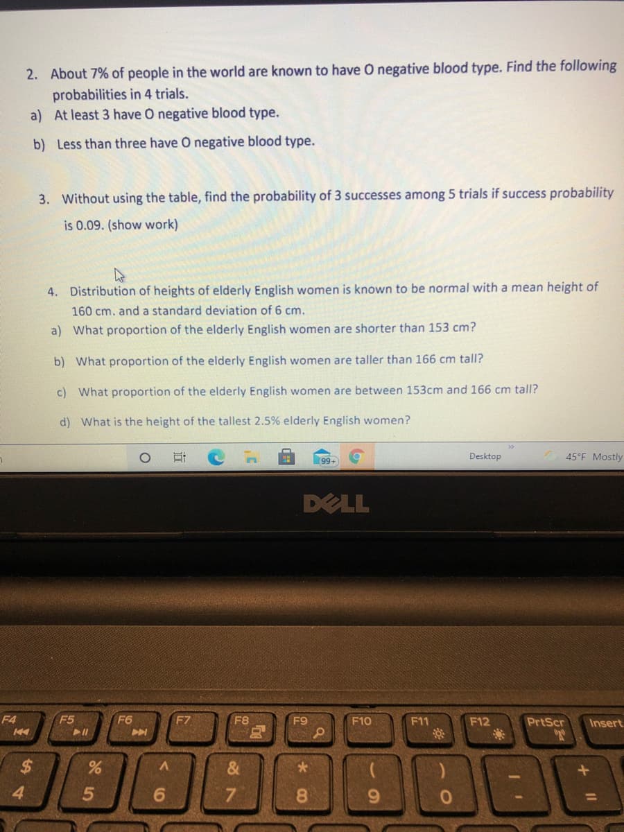 2. About 7% of people in the world are known to have O negative blood type. Find the following
probabilities in 4 trials.
a) At least 3 have O negative blood type.
b) Less than three have O negative blood type.
3. Without using the table, find the probability of 3 successes among 5 trials if success probability
is 0.09. (show work)
4. Distribution of heights of elderly English women is known to be normal with a mean height of
160 cm. and a standard deviation of 6 cm.
a) What proportion of the elderly English women are shorter than 153 cm?
b) What proportion of the elderly English women are taller than 166 cm tall?
c) What proportion of the elderly English women are between 153cm and 166 cm tall?
d) What is the height of the tallest 2.5% elderly English women?
Desktop
45°F Mostly
99+
DELL
F4
F5
F6
F7
F8
F9
F10
F11
F12
PrtScr
Insert
4.
6.
7.
8.
6.
%3D
