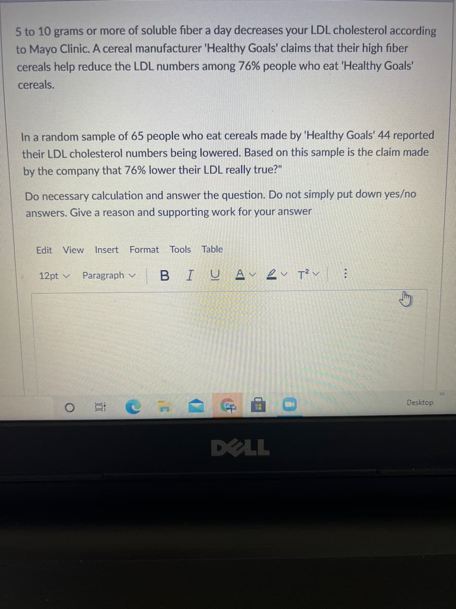 5 to 10 grams or more of soluble fiber a day decreases your LDL cholesterol according
to Mayo Clinic. A cereal manufacturer 'Healthy Goals' claims that their high fiber
cereals help reduce the LDL numbers among 76% people who eat 'Healthy Goals'
cereals.
In a random sample of 65 people who eat cereals made by 'Healthy Goals' 44 reported
their LDL cholesterol numbers being lowered. Based on this sample is the claim made
by the company that 76% lower their LDL really true?"
Do necessary calculation and answer the question. Do not simply put down yes/no
answers. Give a reason and supporting work for your answer
Edit
View
Insert
Format
Tools Table
12pt v
Paragraph v
BIU
T? v
Desktop
DELL
...
17
