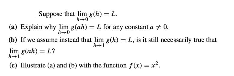 Suppose that lim g(h) = L.
h-0
(a) Explain why lim g(ah) =L for any constant a + 0.
h-0
(b) If we assume instead that lim g(h) = L, is it still necessarily true that
lim g(ah) = L?
(c) Illustrate (a) and (b) with the function f(x) = x².
