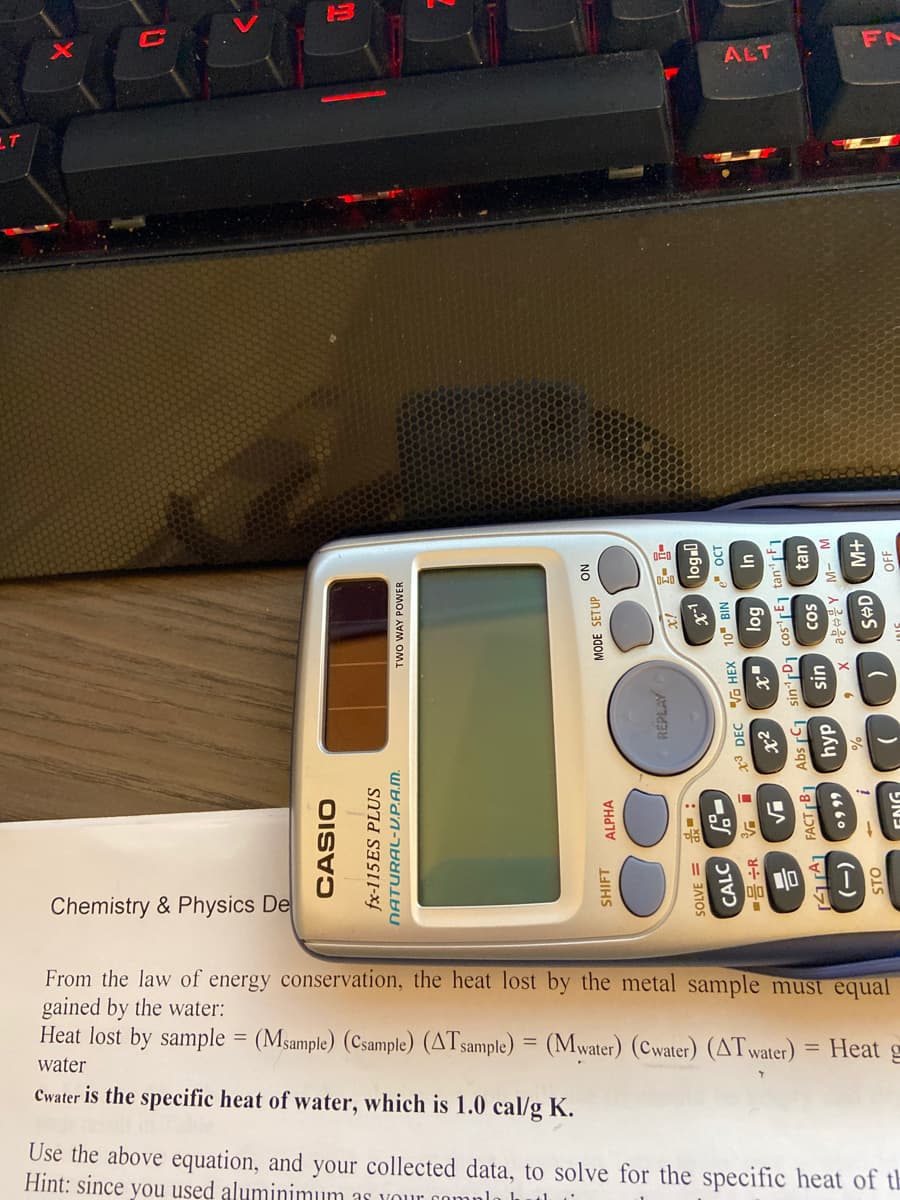 FN
ALT
In
Chemistry & Physics De
From the law of energy conservation, the heat lost by the metal sample must equal
gained by the water:
Heat lost by sample = (Msample) (Csample) (ATsample) = (Mwater) (Cwater) (ATwater)
Heat
water
Cwater is the specific heat of water, which is 1.0 cal/g K.
Use the above equation, and your collected data, to solve for the specific heat of th
Hint: since you used aluminimum as vour oomn
fx-115 ES PLUS
NATURAL-V.P.A.M.
rwo WAY POWER
SHIFT ALPHA
MODE SETUP ON
REPLAY
- -3 ix
: = 3AOS
CALC
NI8 „0L X3H A 30 gx I A
[TA FACTrB] Abs C1 sin'rD1 cos'rEj tan'rF1
0999 hyp
tan
cos
uIs
스음름 X 6
