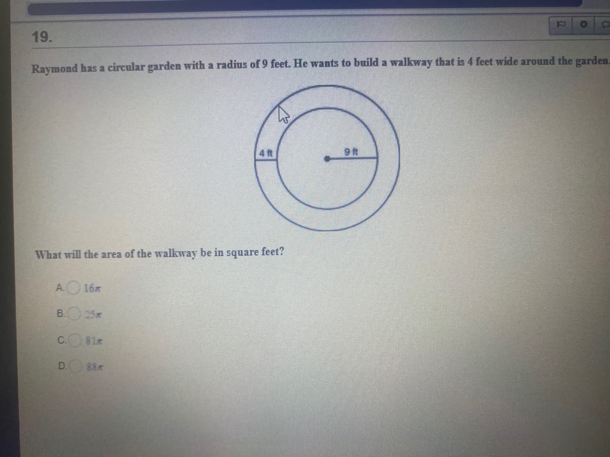 12
19.
Raymond has a circular garden with a radius of 9 feet. He wants to build a walkway that is 4 feet wide around the garden.
4 ft
9 t
What will the area of the walkway be in square feet?
A. 16
B. 25
C. 81x
D.
88
