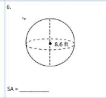 **Problem 6: Calculating the Surface Area of a Sphere**

**Description:**
The given diagram represents a sphere. One of the dashed lines labeled "8.6 ft" is indicated as the diameter of the sphere.

**Diagram Explanation:**
- A dashed vertical line through the sphere represents the diameter.
- A horizontal dashed line also indicates the diameter of the sphere.
- Both lines intersect at the center of the sphere and are labeled as 8.6 feet in length.

**Objective:**
Calculate the surface area (SA) of the sphere.

**Formula for Calculating Surface Area of a Sphere:**
To find the surface area of a sphere, use the formula:
\[ SA = 4\pi r^2 \]

Where:
- \( r \) is the radius of the sphere.

Since the diameter (d) of the sphere is given as 8.6 ft, we can find the radius (r) by:
\[ r = \frac{d}{2} = \frac{8.6}{2} = 4.3 \text{ ft} \]

Now, Substitute \( r = 4.3 \text{ ft} \) into the formula to determine the surface area:
\[ SA = 4\pi (4.3)^2 \]

**Calculation:**
\[ SA = 4\pi (18.49) \]
\[ SA = 73.96\pi \]

Hence, the surface area \( SA \), when calculated, will be expressed in square feet.

**Result:**
\[ SA = \, __________ \,\text{ square feet} \]