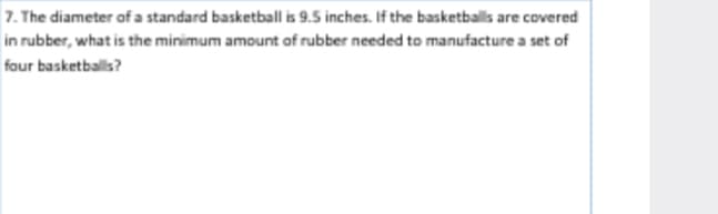 7. The diameter of a standard basketball is 9.5 inches. If the basketballs are covered
in rubber, what is the minimum amount af rubber needed to manufacture a set of
faur basketballs?
