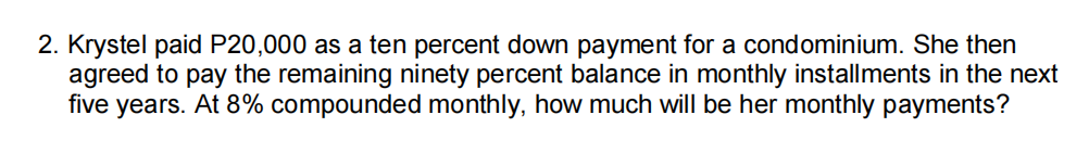 2. Krystel paid P20,000 as a ten percent down payment for a condominium. She then
agreed to pay the remaining ninety percent balance in monthly installments in the next
five years. At 8% compounded monthly, how much will be her monthly payments?
