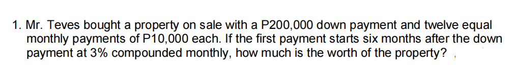 1. Mr. Teves bought a property on sale with a P200,000 down payment and twelve equal
monthly payments of P10,000 each. If the first payment starts six months after the down
payment at 3% compounded monthly, how much is the worth of the property? ,
