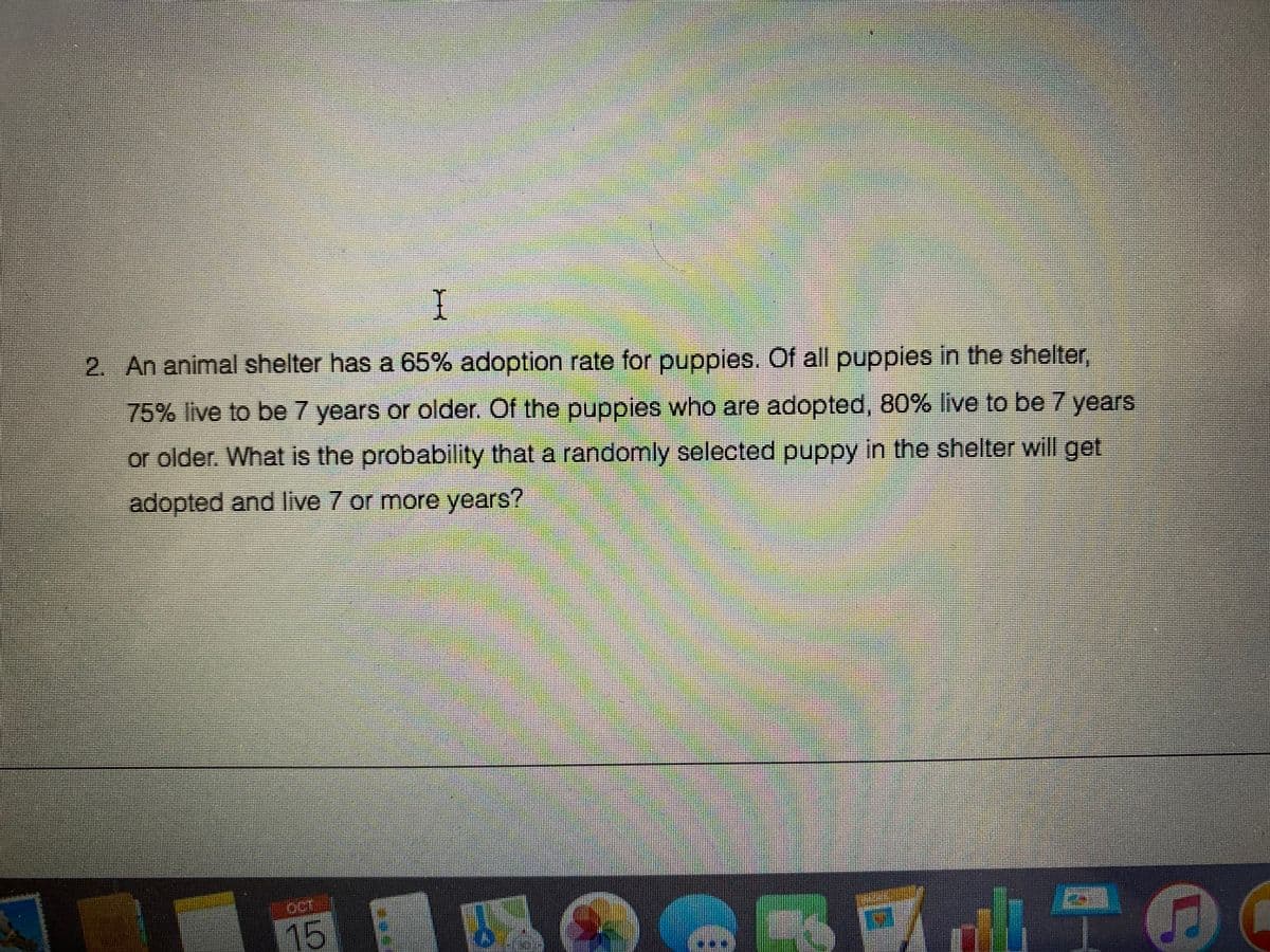 I
2. An animal shelter has a 65% adoption rate for puppies. Of all puppies in the shelter,
75% live to be 7 years or older. Of the puppies who are adopted, 80% live to be 7 years
or older. What is the probability that a randomly selected puppy in the shelter will get
adopted and live 7 or more years?
OCT
15
